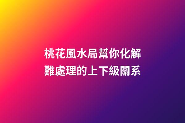 桃花風水局幫你化解難處理的上下級關系