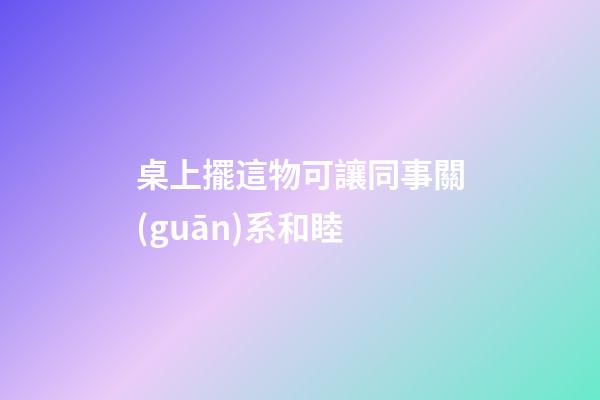 桌上擺這物可讓同事關(guān)系和睦