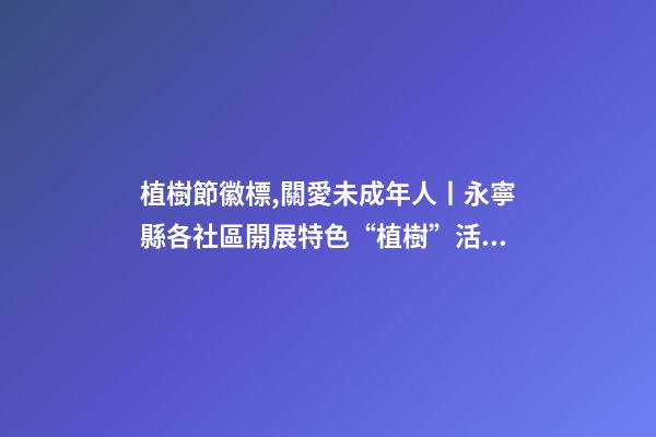植樹節徽標,關愛未成年人丨永寧縣各社區開展特色“植樹”活動-第1張-觀點-玄機派