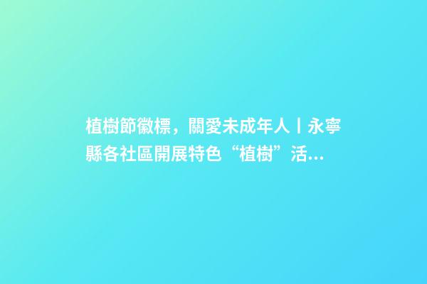 植樹節徽標，關愛未成年人丨永寧縣各社區開展特色“植樹”活動-第1張-觀點-玄機派