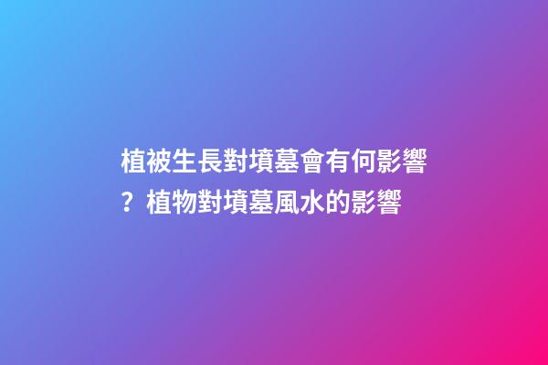 植被生長對墳墓會有何影響？植物對墳墓風水的影響