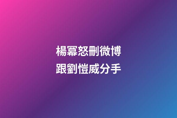 楊冪怒刪微博跟劉愷威分手