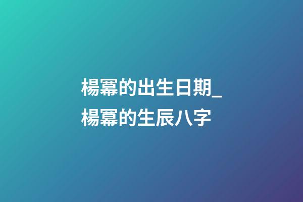 楊冪的出生日期_楊冪的生辰八字