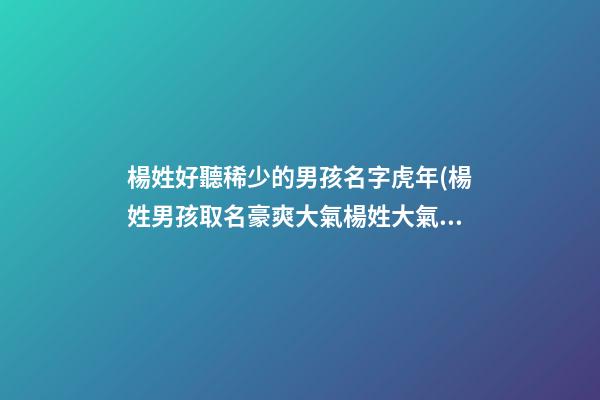 楊姓好聽稀少的男孩名字虎年(楊姓男孩取名豪爽大氣楊姓大氣的男寶名)