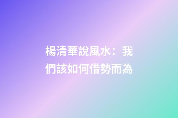 楊清華說風水：我們該如何借勢而為