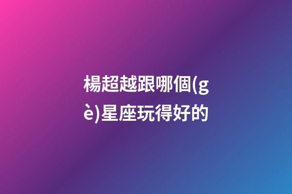 楊超越跟哪個(gè)星座玩得好的-第1張-星座運(yùn)勢(shì)-玄機(jī)派