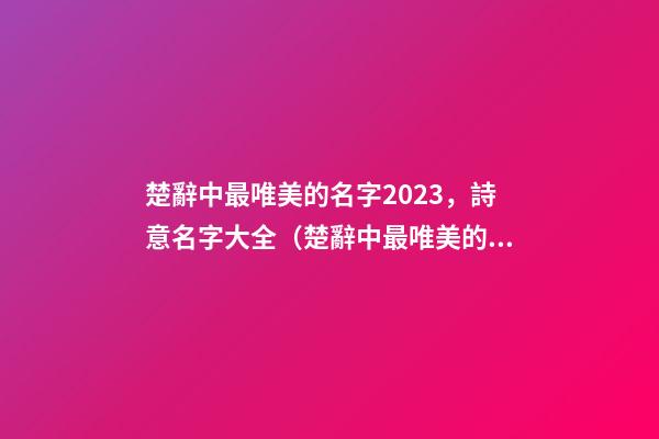 楚辭中最唯美的名字2023，詩意名字大全（楚辭中最唯美的名字2023,詩意名字大全女）