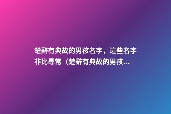 楚辭有典故的男孩名字，這些名字非比尋常（楚辭有典故的男孩名字,這些名字非比尋常好聽）