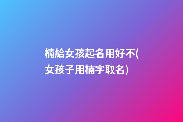 楠給女孩起名用好不(女孩子用楠字取名)