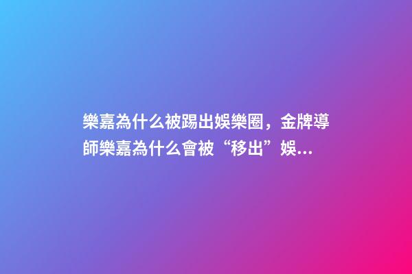 樂嘉為什么被踢出娛樂圈，金牌導師樂嘉為什么會被“移出”娛樂圈-第1張-觀點-玄機派