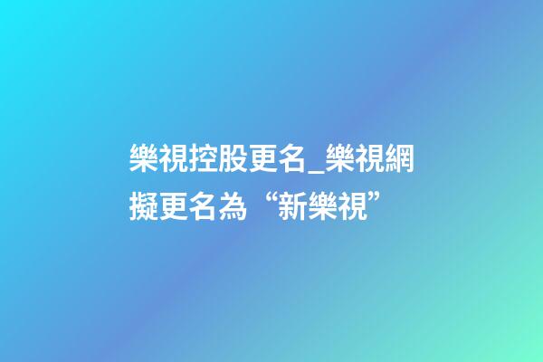 樂視控股更名_樂視網擬更名為“新樂視”-第1張-公司起名-玄機派