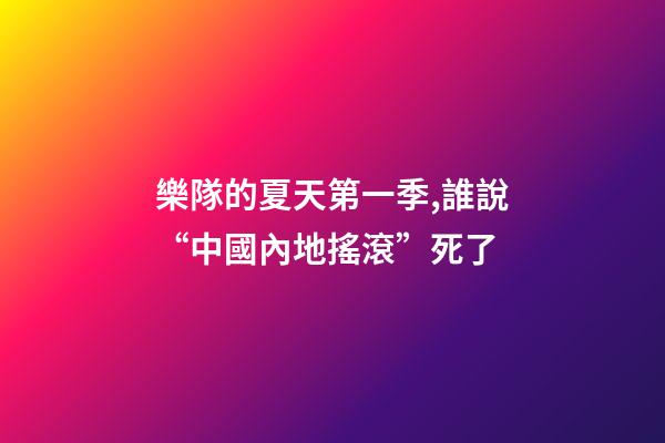 樂隊的夏天第一季,誰說“中國內地搖滾”死了-第1張-觀點-玄機派