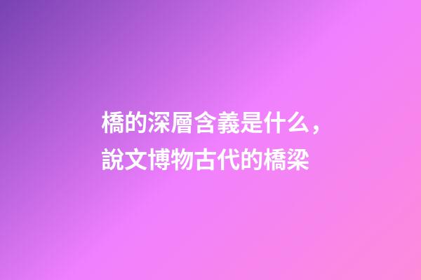 橋的深層含義是什么，說文博物古代的橋梁-第1張-觀點-玄機派
