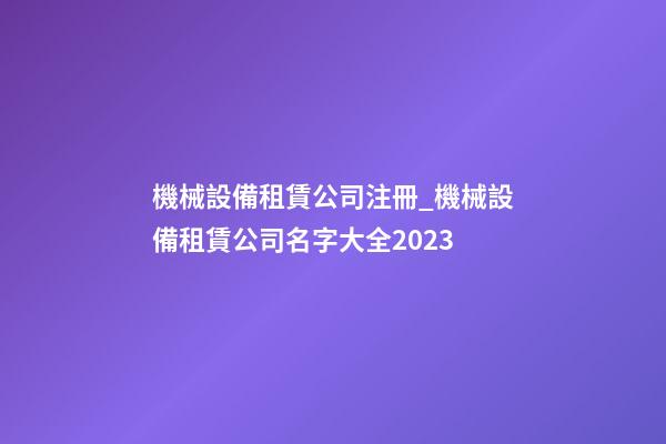 機械設備租賃公司注冊_機械設備租賃公司名字大全2023-第1張-公司起名-玄機派