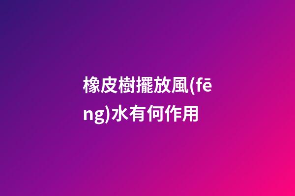 橡皮樹擺放風(fēng)水有何作用