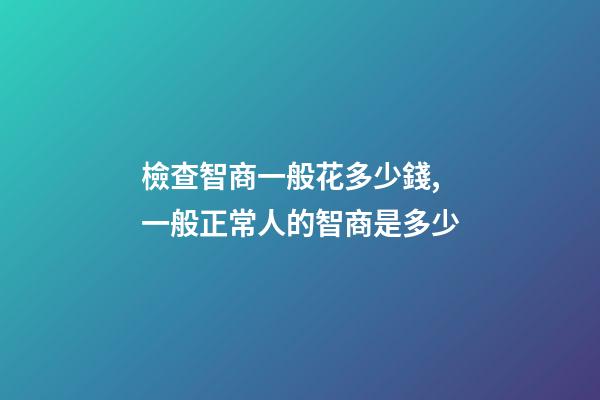 檢查智商一般花多少錢,一般正常人的智商是多少-第1張-觀點-玄機派