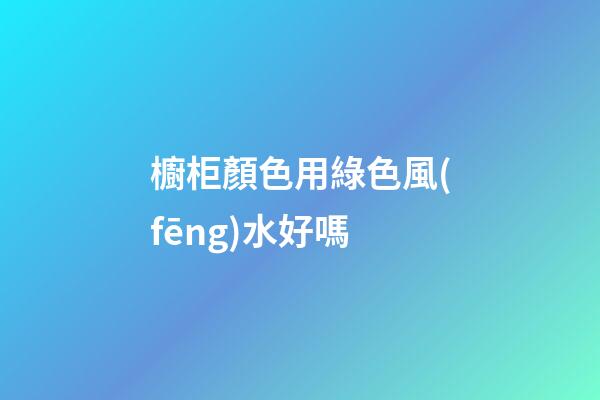 櫥柜顏色用綠色風(fēng)水好嗎