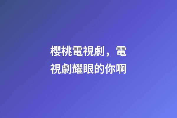 櫻桃電視劇，電視劇耀眼的你啊-第1張-觀點-玄機派