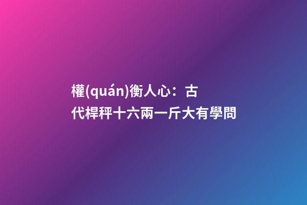 權(quán)衡人心：古代桿秤十六兩一斤大有學問