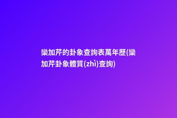 欒加芹的卦象查詢表萬年歷(欒加芹卦象體質(zhì)查詢)