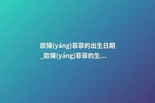 歐陽(yáng)菲菲的出生日期_歐陽(yáng)菲菲的生辰八字