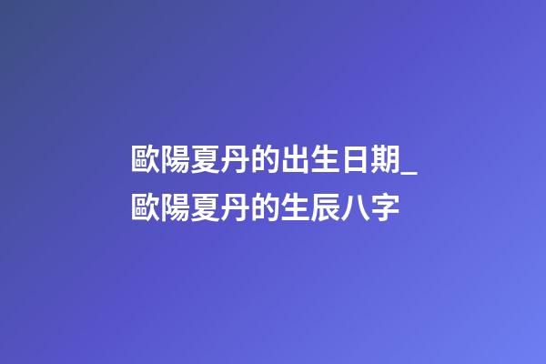 歐陽夏丹的出生日期_歐陽夏丹的生辰八字