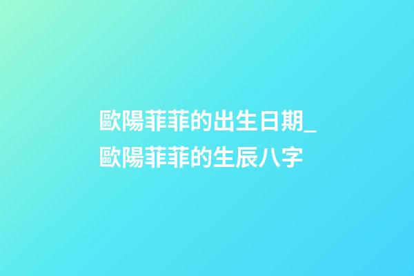 歐陽菲菲的出生日期_歐陽菲菲的生辰八字