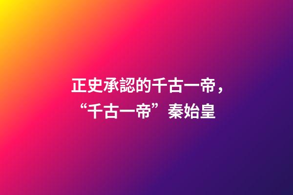 正史承認的千古一帝，“千古一帝”秦始皇-第1張-觀點-玄機派