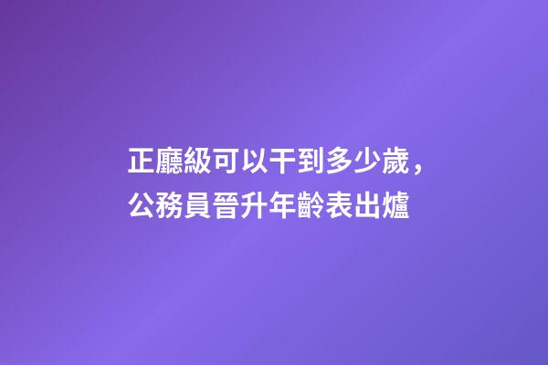 正廳級可以干到多少歲，公務員晉升年齡表出爐-第1張-觀點-玄機派