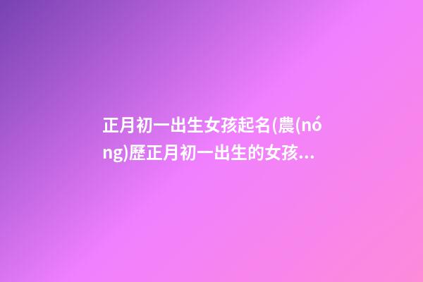 正月初一出生女孩起名(農(nóng)歷正月初一出生的女孩)