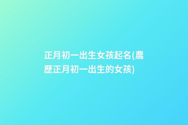 正月初一出生女孩起名(農歷正月初一出生的女孩)