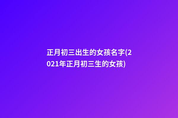 正月初三出生的女孩名字(2021年正月初三生的女孩)