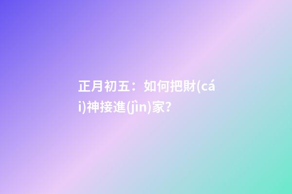 正月初五：如何把財(cái)神接進(jìn)家？
