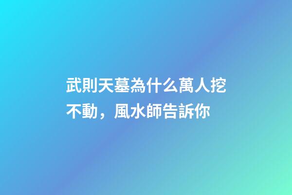 武則天墓為什么萬人挖不動，風水師告訴你