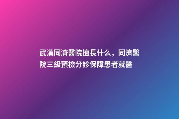 武漢同濟醫院擅長什么，同濟醫院三級預檢分診保障患者就醫-第1張-觀點-玄機派