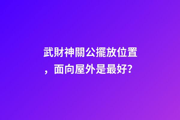 武財神關公擺放位置，面向屋外是最好？