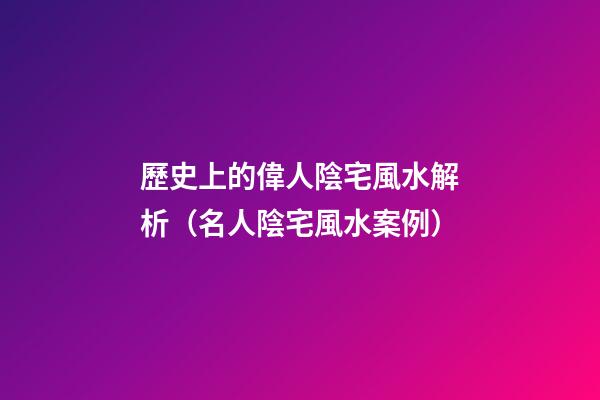 歷史上的偉人陰宅風水解析（名人陰宅風水案例）