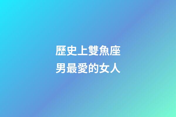 歷史上雙魚座男最愛的女人-第1張-星座運勢-玄機(jī)派