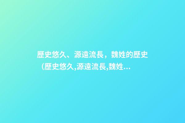歷史悠久、源遠流長，魏姓的歷史（歷史悠久,源遠流長,魏姓的歷史名人）