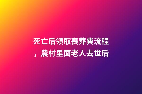 死亡后領取喪葬費流程，農村里面老人去世后-第1張-觀點-玄機派