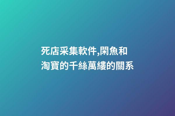死店采集軟件,閑魚和淘寶的千絲萬縷的關系-第1張-觀點-玄機派