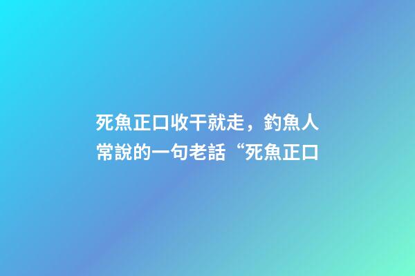 死魚正口收干就走，釣魚人常說的一句老話“死魚正口-第1張-觀點-玄機派