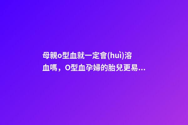 母親o型血就一定會(huì)溶血嗎，O型血孕婦的胎兒更易患溶血癥-第1張-觀點(diǎn)-玄機(jī)派