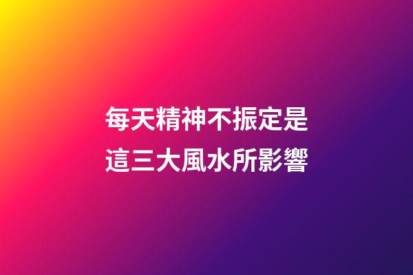 每天精神不振定是這三大風水所影響