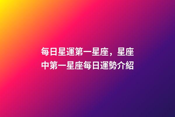 每日星運第一星座，星座中第一星座每日運勢介紹-第1張-觀點-玄機派