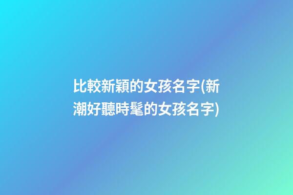 比較新穎的女孩名字(新潮好聽時髦的女孩名字)