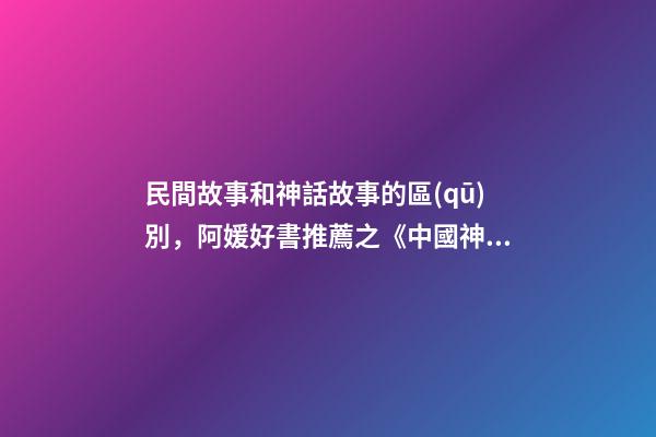 民間故事和神話故事的區(qū)別，阿媛好書推薦之《中國神話有意思》-第1張-觀點-玄機派