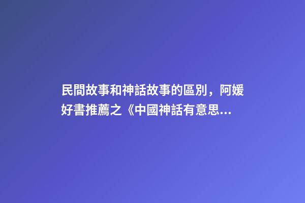 民間故事和神話故事的區別，阿媛好書推薦之《中國神話有意思》-第1張-觀點-玄機派
