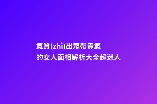 氣質(zhì)出眾帶貴氣的女人面相解析大全超迷人