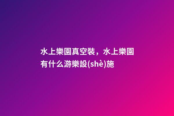 水上樂園真空裝，水上樂園有什么游樂設(shè)施-第1張-觀點-玄機派